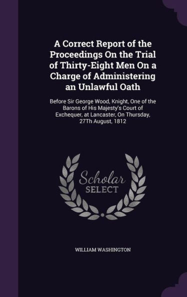 A Correct Report Of The Proceedings On The Trial Of Thirty-Eight Men On A Charge Of Administering An Unlawful Oath: Before Sir George Wood, Knight, ... At Lancaster, On Thursday, 27Th August, 1812