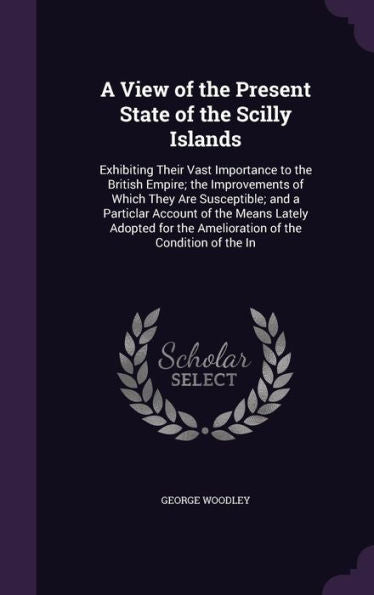 A View Of The Present State Of The Scilly Islands: Exhibiting Their Vast Importance To The British Empire; The Improvements Of Which They Are ... The Amelioration Of The Condition Of The In