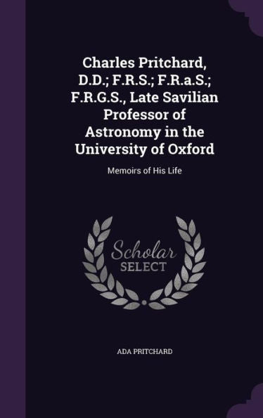 Charles Pritchard, D.D.; F.R.S.; F.R.A.S.; F.R.G.S., Late Savilian Professor Of Astronomy In The University Of Oxford: Memoirs Of His Life