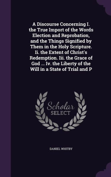 A Discourse Concerning I. The True Import Of The Words Election And Reprobation, And The Things Signified By Them In The Holy Scripture. Ii. The ... Liberty Of The Will In A State Of Trial And P