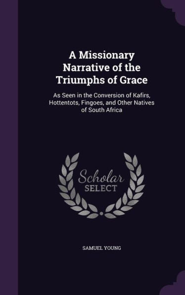 A Missionary Narrative Of The Triumphs Of Grace: As Seen In The Conversion Of Kafirs, Hottentots, Fingoes, And Other Natives Of South Africa