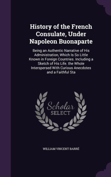 History Of The French Consulate, Under Napoleon Buonaparte: Being An Authentic Narrative Of His Administration, Which Is So Little Known In Foreign ... With Curious Anecdotes And A Faithful Sta