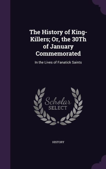 The History Of King-Killers; Or, The 30Th Of January Commemorated: In The Lives Of Fanatick Saints