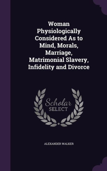Woman Physiologically Considered As To Mind, Morals, Marriage, Matrimonial Slavery, Infidelity And Divorce