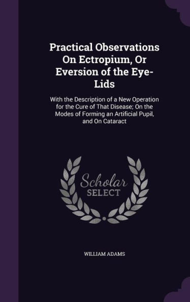 Practical Observations On Ectropium, Or Eversion Of The Eye-Lids: With The Description Of A New Operation For The Cure Of That Disease; On The Modes Of Forming An Artificial Pupil, And On Cataract
