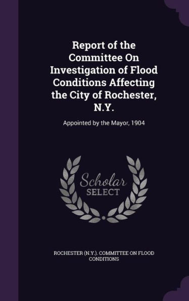 Report Of The Committee On Investigation Of Flood Conditions Affecting The City Of Rochester, N.Y.: Appointed By The Mayor, 1904