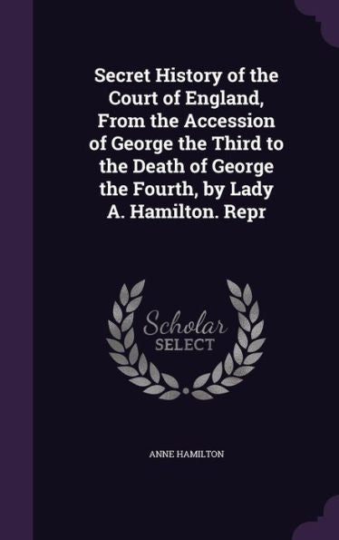 Secret History Of The Court Of England, From The Accession Of George The Third To The Death Of George The Fourth, By Lady A. Hamilton. Repr