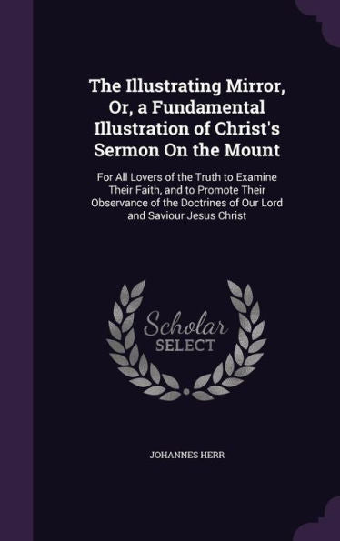 The Illustrating Mirror, Or, A Fundamental Illustration Of Christ's Sermon On The Mount: For All Lovers Of The Truth To Examine Their Faith, And To ... Of Our Lord And Saviour Jesus Christ