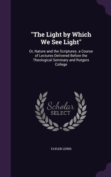 The Light By Which We See Light: Or, Nature And The Scriptures. A Course Of Lectures Delivered Before The Theological Seminary And Rutgers College