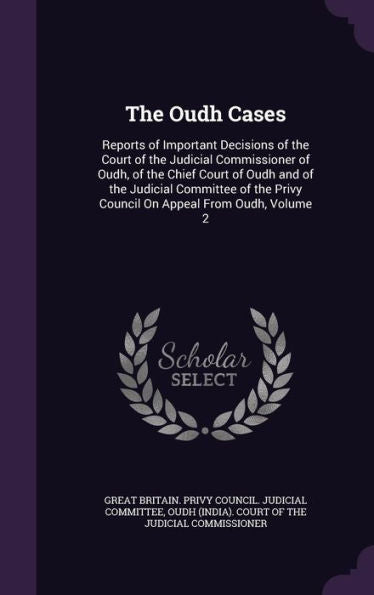 The Oudh Cases: Reports Of Important Decisions Of The Court Of The Judicial Commissioner Of Oudh, Of The Chief Court Of Oudh And Of The Judicial ... Privy Council On Appeal From Oudh, Volume 2