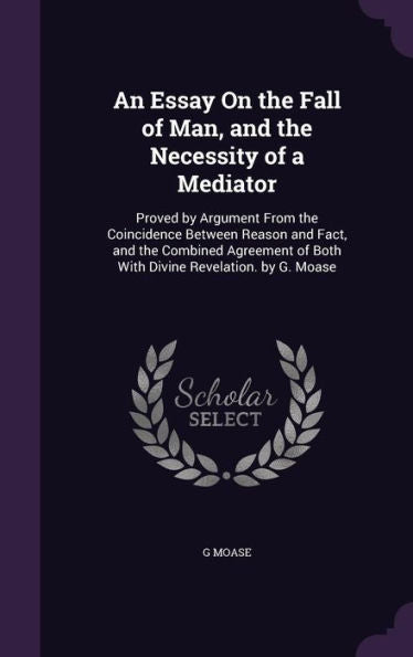 An Essay On The Fall Of Man, And The Necessity Of A Mediator: Proved By Argument From The Coincidence Between Reason And Fact, And The Combined Agreement Of Both With Divine Revelation. By G. Moase
