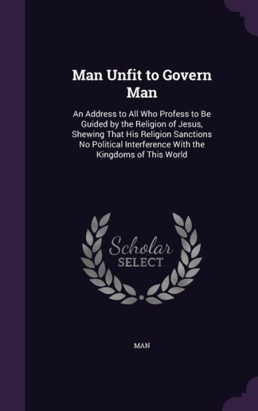 Man Unfit To Govern Man: An Address To All Who Profess To Be Guided By The Religion Of Jesus, Shewing That His Religion Sanctions No Political Interference With The Kingdoms Of This World