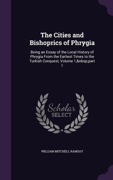 The Cities And Bishoprics Of Phrygia: Being An Essay Of The Local History Of Phrygia From The Earliest Times To The Turkish Conquest, Volume 1, Part 1