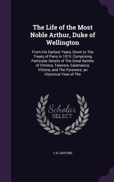 The Life Of The Most Noble Arthur, Duke Of Wellington: From His Earliest Years, Down To The Treaty Of Paris In 1815: Comprising Particular Details Of ... And The Pyrenees; An Historical View Of The