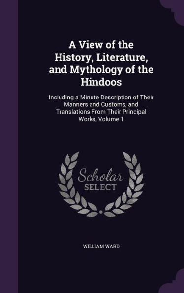 A View Of The History, Literature, And Mythology Of The Hindoos: Including A Minute Description Of Their Manners And Customs, And Translations From Their Principal Works, Volume 1