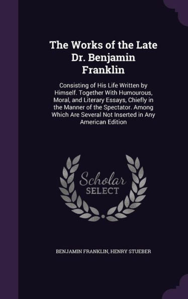 The Works Of The Late Dr. Benjamin Franklin: Consisting Of His Life Written By Himself. Together With Humourous, Moral, And Literary Essays, Chiefly ... Several Not Inserted In Any American Edition