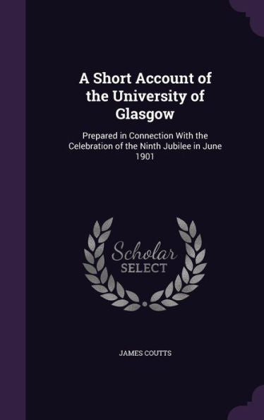 A Short Account Of The University Of Glasgow: Prepared In Connection With The Celebration Of The Ninth Jubilee In June 1901