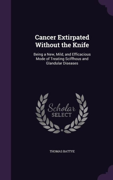 Cancer Extirpated Without The Knife: Being A New, Mild, And Efficacious Mode Of Treating Sciffhous And Glandular Diseases