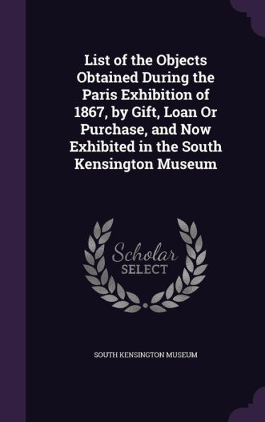 List Of The Objects Obtained During The Paris Exhibition Of 1867, By Gift, Loan Or Purchase, And Now Exhibited In The South Kensington Museum