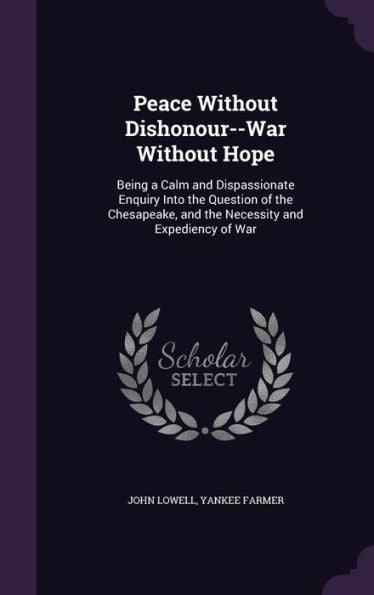 Peace Without Dishonour--War Without Hope: Being A Calm And Dispassionate Enquiry Into The Question Of The Chesapeake, And The Necessity And Expediency Of War