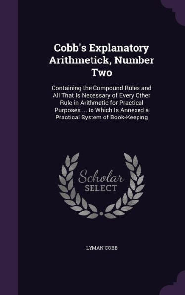 Cobb's Explanatory Arithmetick, Number Two: Containing The Compound Rules And All That Is Necessary Of Every Other Rule In Arithmetic For Practical ... Is Annexed A Practical System Of Book-Keeping