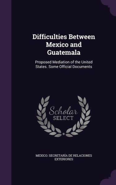 Difficulties Between Mexico And Guatemala: Proposed Mediation Of The United States. Some Official Documents