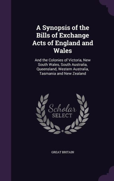 A Synopsis Of The Bills Of Exchange Acts Of England And Wales: And The Colonies Of Victoria, New South Wales, South Australia, Queensland, Western Australia, Tasmania And New Zealand