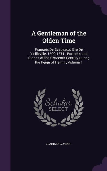 A Gentleman Of The Olden Time: Fran?is De Sc?eaux, Sire De Vieilleville, 1509-1571: Portraits And Stories Of The Sixteenth Century During The Reign Of Henri Ii, Volume 1