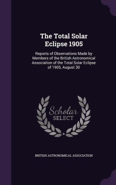 The Total Solar Eclipse 1905: Reports Of Observations Made By Members Of The British Astronomical Association Of The Total Solar Eclipse Of 1905, August 30