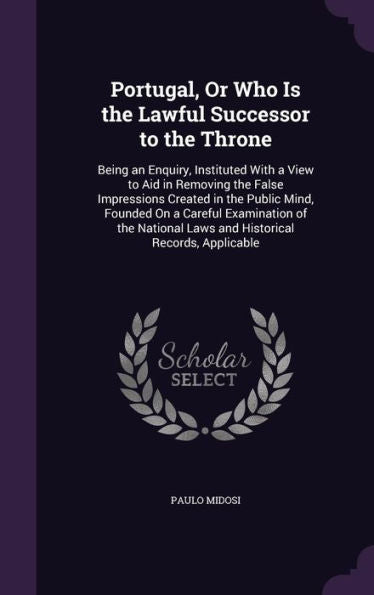 Portugal, Or Who Is The Lawful Successor To The Throne: Being An Enquiry, Instituted With A View To Aid In Removing The False Impressions Created In ... Laws And Historical Records, Applicable