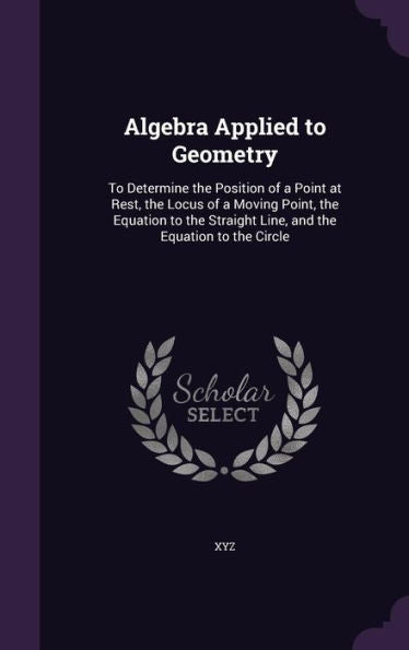 Algebra Applied To Geometry: To Determine The Position Of A Point At Rest, The Locus Of A Moving Point, The Equation To The Straight Line, And The Equation To The Circle