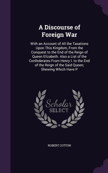 A Discourse Of Foreign War: With An Account Of All The Taxations Upon This Kingdom, From The Conquest To The End Of The Reign Of Queen Elizabeth. Also ... Reign Of The Said Queen; Shewing Which Have P