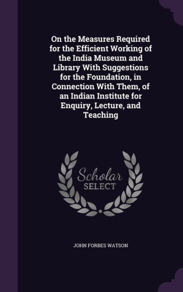 On The Measures Required For The Efficient Working Of The India Museum And Library With Suggestions For The Foundation, In Connection With Them, Of An ... Institute For Enquiry, Lecture, And Teaching