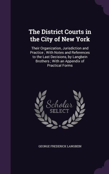 The District Courts In The City Of New York: Their Organization, Jurisdiction And Practice; With Notes And References To The Last Decisions, By Langbein Brothers; With An Appendix Of Practical Forms