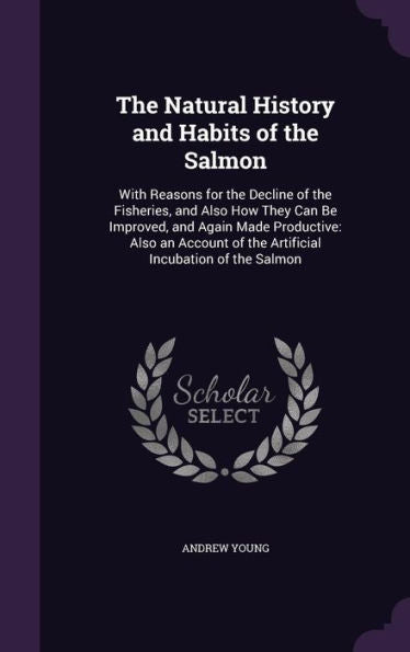The Natural History And Habits Of The Salmon: With Reasons For The Decline Of The Fisheries, And Also How They Can Be Improved, And Again Made ... Of The Artificial Incubation Of The Salmon