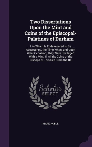 Two Dissertations Upon The Mint And Coins Of The Episcopal-Palatines Of Durham: I. In Which Is Endeavoured To Be Ascertained, The Time When, And Upon ... Coins Of The Bishops Of This See From The Re