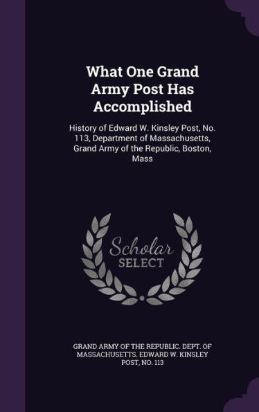 What One Grand Army Post Has Accomplished: History Of Edward W. Kinsley Post, No. 113, Department Of Massachusetts, Grand Army Of The Republic, Boston, Mass