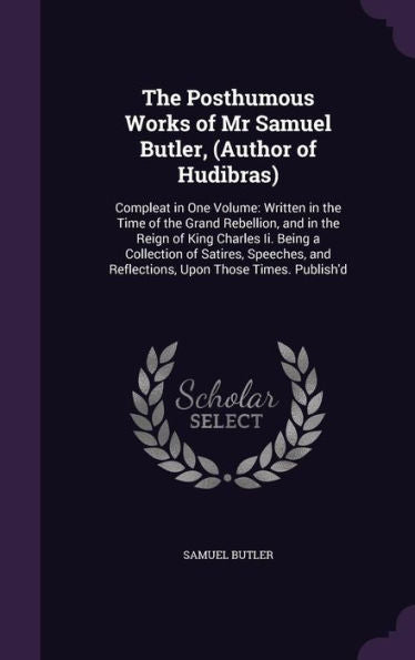 The Posthumous Works Of Mr Samuel Butler, (Author Of Hudibras): Compleat In One Volume: Written In The Time Of The Grand Rebellion, And In The Reign ... And Reflections, Upon Those Times. Publish'D