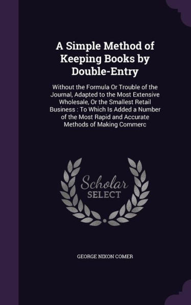 A Simple Method Of Keeping Books By Double-Entry: Without The Formula Or Trouble Of The Journal, Adapted To The Most Extensive Wholesale, Or The ... Rapid And Accurate Methods Of Making Commerc