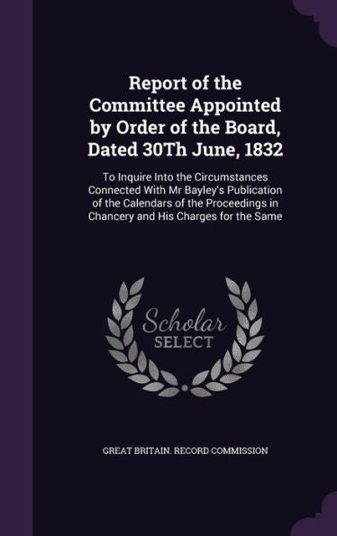 Report Of The Committee Appointed By Order Of The Board, Dated 30Th June, 1832: To Inquire Into The Circumstances Connected With Mr Bayley's ... In Chancery And His Charges For The Same