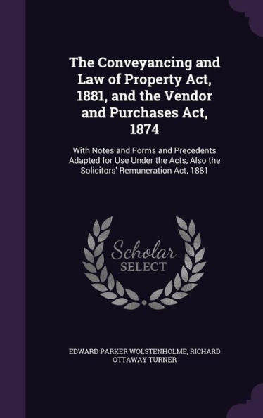 The Conveyancing And Law Of Property Act, 1881, And The Vendor And Purchases Act, 1874: With Notes And Forms And Precedents Adapted For Use Under The Acts, Also The Solicitors' Remuneration Act, 1881