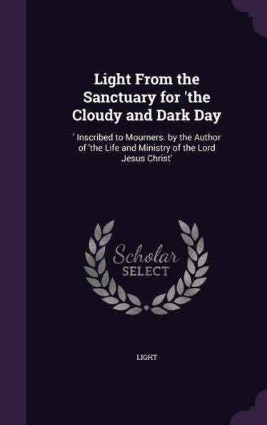 Light From The Sanctuary For 'The Cloudy And Dark Day: 'Inscribed To Mourners. By The Author Of 'The Life And Ministry Of The Lord Jesus Christ'