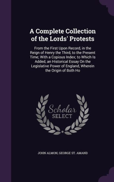 A Complete Collection Of The Lords' Protests: From The First Upon Record, In The Reign Of Henry The Third, To The Present Time; With A Copious Index; ... Of England, Wherein The Origin Of Both Ho