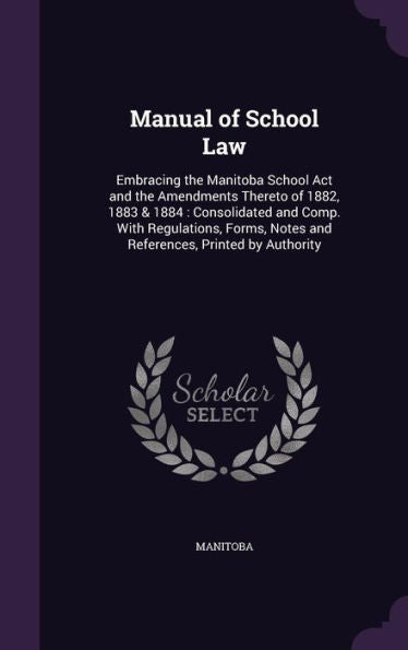 Manual Of School Law: Embracing The Manitoba School Act And The Amendments Thereto Of 1882, 1883 & 1884: Consolidated And Comp. With Regulations, Forms, Notes And References, Printed By Authority