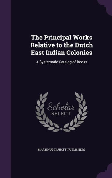 The Principal Works Relative To The Dutch East Indian Colonies: A Systematic Catalog Of Books