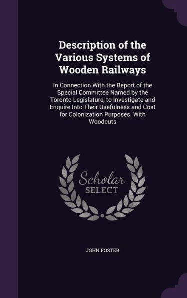 Description Of The Various Systems Of Wooden Railways: In Connection With The Report Of The Special Committee Named By The Toronto Legislature, To ... Cost For Colonization Purposes. With Woodcuts