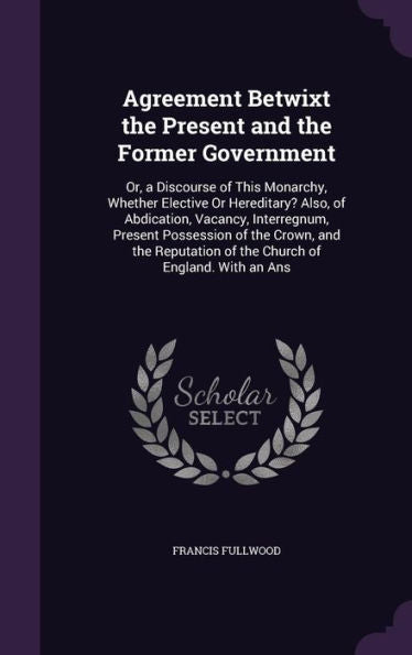 Agreement Betwixt The Present And The Former Government: Or, A Discourse Of This Monarchy, Whether Elective Or Hereditery? Also, Of Abdication, ... Of The Church Of England. With An Ans