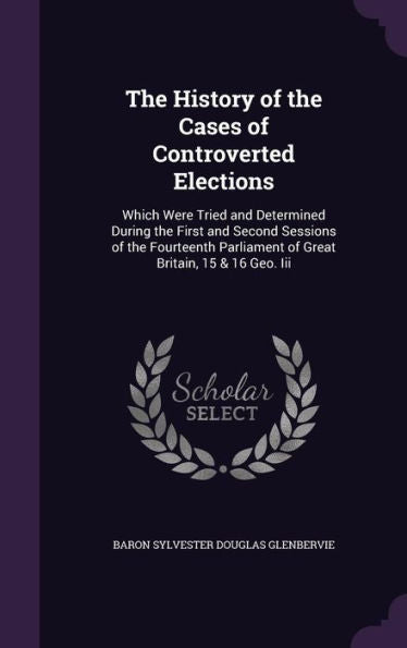 The History Of The Cases Of Controverted Elections: Which Were Tried And Determined During The First And Second Sessions Of The Fourteenth Parliament Of Great Britain, 15 & 16 Geo. Iii