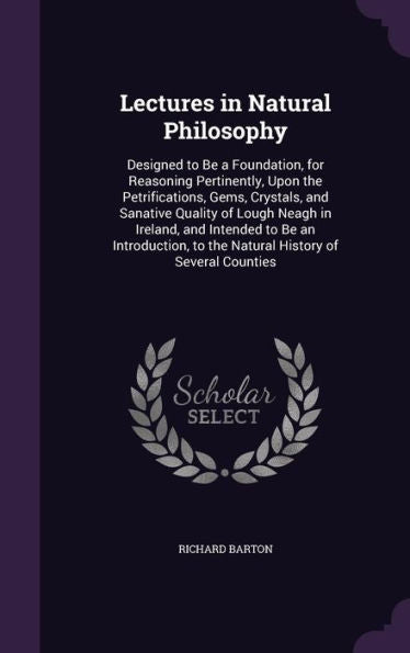 Lectures In Natural Philosophy: Designed To Be A Foundation, For Reasoning Pertinently, Upon The Petrifications, Gems, Crystals, And Sanative Quality ... To The Natural History Of Several Counties