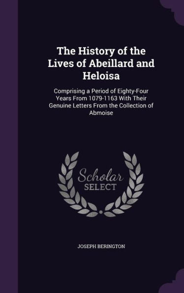 The History Of The Lives Of Abeillard And Heloisa: Comprising A Period Of Eighty-Four Years From 1079-1163 With Their Genuine Letters From The Collection Of Abmoise